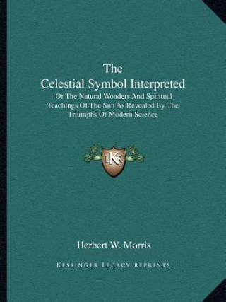 Książka The Celestial Symbol Interpreted: Or the Natural Wonders and Spiritual Teachings of the Sun as Revealed by the Triumphs of Modern Science Herbert W. Morris