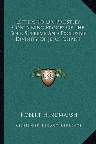 Kniha Letters to Dr. Priestley Containing Proofs of the Sole, Supreme and Exclusive Divinity of Jesus Christ Robert Hindmarsh