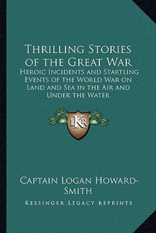 Kniha Thrilling Stories of the Great War: Heroic Incidents and Startling Events of the World War on Land and Sea in the Air and Under the Water Captain Logan Howard-Smith