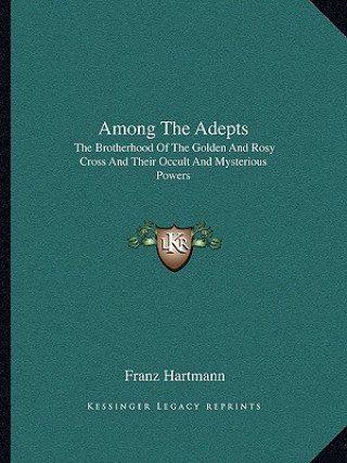 Carte Among the Adepts: The Brotherhood of the Golden and Rosy Cross and Their Occult and Mysterious Powers Franz Hartmann