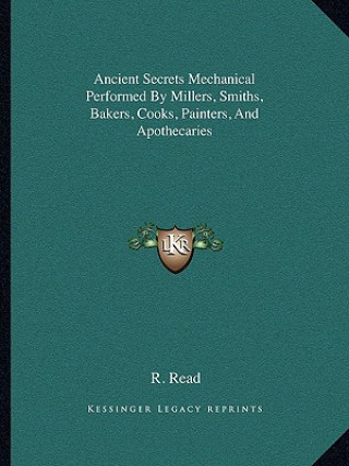 Kniha Ancient Secrets Mechanical Performed by Millers, Smiths, Bakers, Cooks, Painters, and Apothecaries R. Read