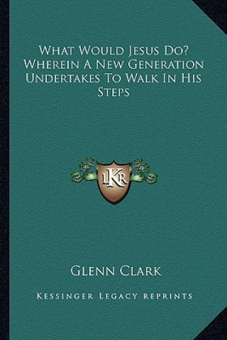 Kniha What Would Jesus Do? Wherein a New Generation Undertakes to Walk in His Steps Glenn Clark
