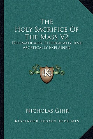 Kniha The Holy Sacrifice of the Mass V2: Dogmatically, Liturgically, and Ascetically Explained Nicholas Gihr