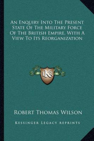 Knjiga An Enquiry Into the Present State of the Military Force of the British Empire, with a View to Its Reorganization Robert Thomas Wilson