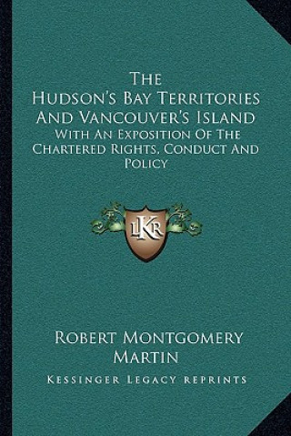 Kniha The Hudson's Bay Territories and Vancouver's Island: With an Exposition of the Chartered Rights, Conduct and Policy Robert Montgomery Martin