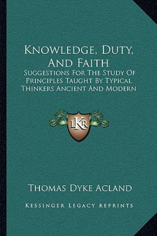 Könyv Knowledge, Duty, And Faith: Suggestions For The Study Of Principles Taught By Typical Thinkers Ancient And Modern Thomas Dyke Acland