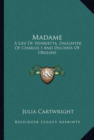 Kniha Madame: A Life of Henrietta, Daughter of Charles I and Duchess of Orleans Julia Cartwright