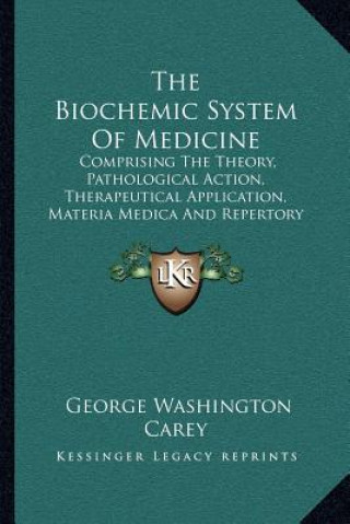 Kniha The Biochemic System Of Medicine: Comprising The Theory, Pathological Action, Therapeutical Application, Materia Medica And Repertory Of Schuessler's George Washington Carey