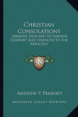 Könyv Christian Consolations: Sermons Designed to Furnish Comfort and Strength to the Afflicted Andrew P. Peabody