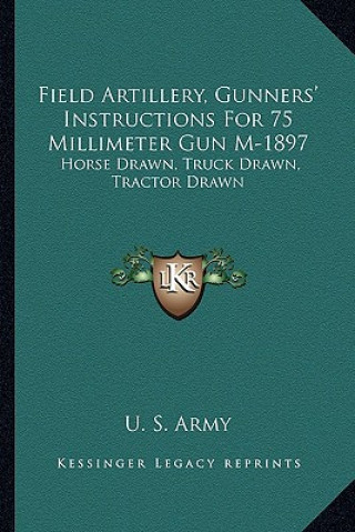 Kniha Field Artillery, Gunners' Instructions for 75 Millimeter Gun M-1897: Horse Drawn, Truck Drawn, Tractor Drawn U. S. Army