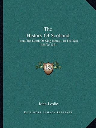 Kniha The History Of Scotland: From The Death Of King James I, In The Year 1436 To 1561 John Leslie