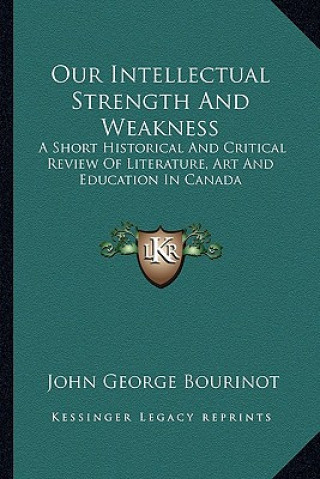Book Our Intellectual Strength and Weakness: A Short Historical and Critical Review of Literature, Art and Education in Canada John George Bourinot