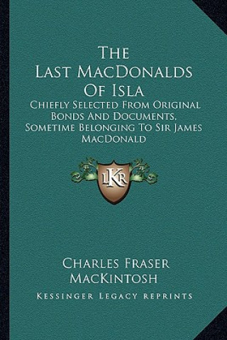 Kniha The Last Macdonalds of Isla: Chiefly Selected from Original Bonds and Documents, Sometime Belonging to Sir James MacDonald Charles Fraser Mackintosh