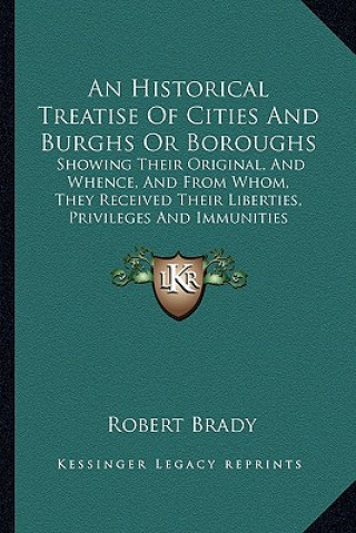 Книга An Historical Treatise of Cities and Burghs or Boroughs: Showing Their Original, and Whence, and from Whom, They Received Their Liberties, Privileges Robert Brady