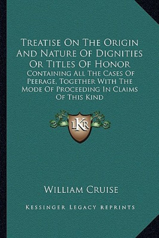 Könyv Treatise on the Origin and Nature of Dignities or Titles of Honor: Containing All the Cases of Peerage, Together with the Mode of Proceeding in Claims William Cruise
