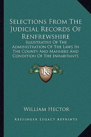Carte Selections from the Judicial Records of Renfrewshire: Illustrative of the Administration of the Laws in the County and Manners and Condition of the In William Hector