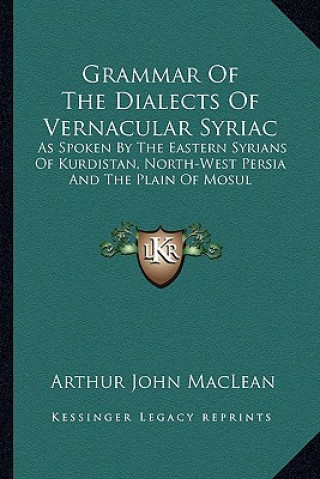Könyv Grammar of the Dialects of Vernacular Syriac: As Spoken by the Eastern Syrians of Kurdistan, North-West Persia and the Plain of Mosul Arthur John MacLean
