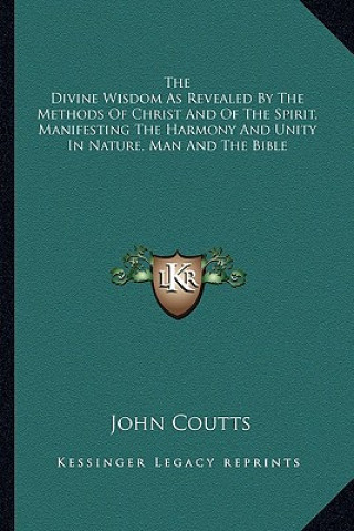 Carte The Divine Wisdom as Revealed by the Methods of Christ and of the Spirit, Manifesting the Harmony and Unity in Nature, Man and the Bible John Coutts