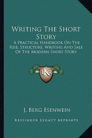 Kniha Writing the Short Story: A Practical Handbook on the Rise, Structure, Writing and Sale of the Modern Short Story J. Berg Esenwein