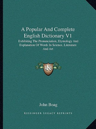 Kniha A Popular and Complete English Dictionary V1: Exhibiting the Pronunciation, Etymology and Explanation of Words in Science, Literature and Art John Boag