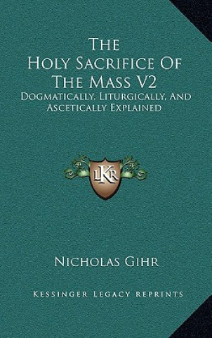 Книга The Holy Sacrifice of the Mass V2: Dogmatically, Liturgically, and Ascetically Explained Nicholas Gihr