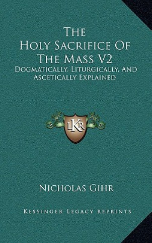 Książka The Holy Sacrifice of the Mass V2: Dogmatically, Liturgically, and Ascetically Explained Nicholas Gihr