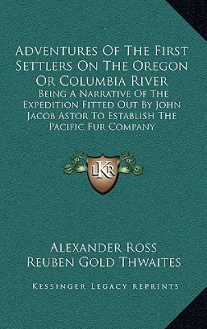 Knjiga Adventures of the First Settlers on the Oregon or Columbia River: Being a Narrative of the Expedition Fitted Out by John Jacob Astor to Establish the Alexander Ross