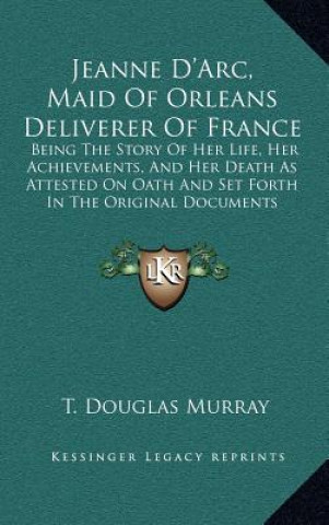 Buch Jeanne D'Arc, Maid Of Orleans Deliverer Of France: Being The Story Of Her Life, Her Achievements, And Her Death As Attested On Oath And Set Forth In T T. Douglas Murray