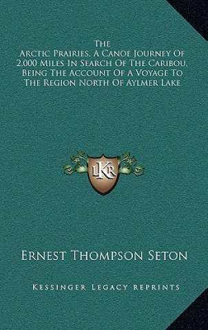 Kniha The Arctic Prairies, a Canoe Journey of 2,000 Miles in Search of the Caribou, Being the Account of a Voyage to the Region North of Aylmer Lake Ernest Thompson Seton