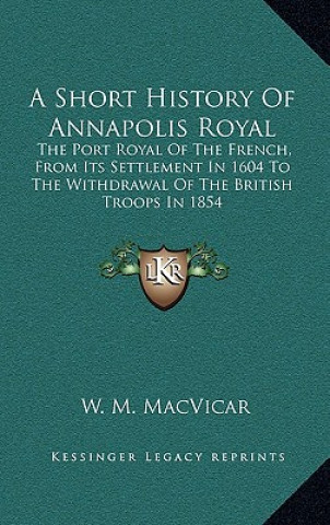 Könyv A Short History Of Annapolis Royal: The Port Royal Of The French, From Its Settlement In 1604 To The Withdrawal Of The British Troops In 1854 W. M. MacVicar