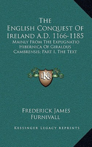 Carte The English Conquest of Ireland A.D. 1166-1185: Mainly from the Expugnatio Hibernica of Giraldus Cambrensis; Part I, the Text Frederick James Furnivall
