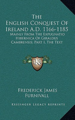 Kniha The English Conquest of Ireland A.D. 1166-1185: Mainly from the Expugnatio Hibernica of Giraldus Cambrensis; Part I, the Text Frederick James Furnivall