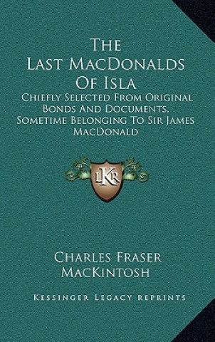 Kniha The Last Macdonalds of Isla: Chiefly Selected from Original Bonds and Documents, Sometime Belonging to Sir James MacDonald Charles Fraser Mackintosh