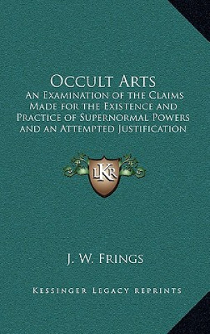 Livre Occult Arts: An Examination of the Claims Made for the Existence and Practice of Supernormal Powers and an Attempted Justification J. W. Frings