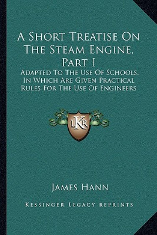 Книга A Short Treatise on the Steam Engine, Part I: Adapted to the Use of Schools, in Which Are Given Practical Rules for the Use of Engineers James Hann