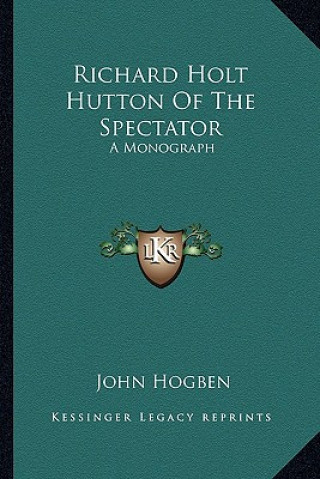 Carte Richard Holt Hutton Of The Spectator: A Monograph John Hogben