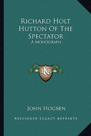 Könyv Richard Holt Hutton Of The Spectator: A Monograph John Hogben