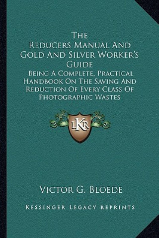 Książka The Reducers Manual and Gold and Silver Worker's Guide: Being a Complete, Practical Handbook on the Saving and Reduction of Every Class of Photographi Victor G. Bloede