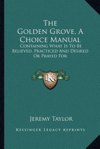 Книга The Golden Grove, a Choice Manual: Containing What Is to Be Believed, Practiced and Desired or Prayed for Jeremy Taylor