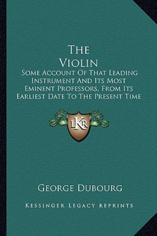 Knjiga The Violin: Some Account of That Leading Instrument and Its Most Eminent Professors, from Its Earliest Date to the Present Time George Dubourg