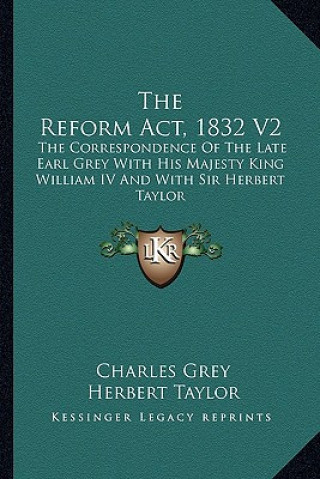 Book The Reform ACT, 1832 V2: The Correspondence of the Late Earl Grey with His Majesty King William IV and with Sir Herbert Taylor Charles Grey