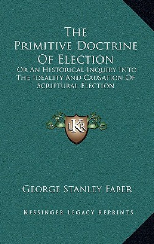 Libro The Primitive Doctrine of Election: Or an Historical Inquiry Into the Ideality and Causation of Scriptural Election George Stanley Faber