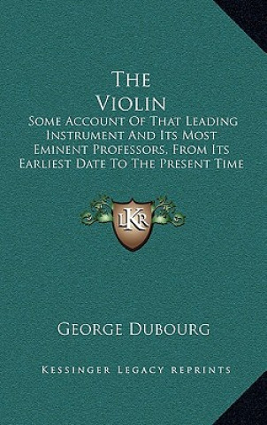 Knjiga The Violin: Some Account of That Leading Instrument and Its Most Eminent Professors, from Its Earliest Date to the Present Time George Dubourg