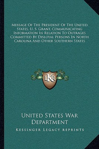 Kniha Message of the President of the United States, U. S. Grant, Communicating Information in Relation to Outrages Committed by Disloyal Persons in North C United States War Department