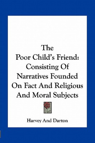 Kniha The Poor Child's Friend: Consisting of Narratives Founded on Fact and Religious and Moral Subjects Harvey and Darton