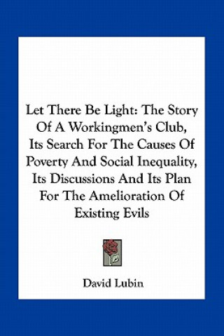 Kniha Let There Be Light: The Story Of A Workingmen's Club, Its Search For The Causes Of Poverty And Social Inequality, Its Discussions And Its David Lubin