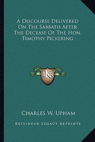 Kniha A Discourse Delivered on the Sabbath After the Decease of Tha Discourse Delivered on the Sabbath After the Decease of the Hon. Timothy Pickering E Hon Charles Wentworth Upham