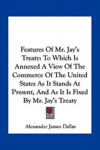 Kniha Features of Mr. Jay's Treaty: To Which Is Annexed a View of the Commerce of the United States as It Stands at Present, and as It Is Fixed by Mr. Jay Alexander James Dallas