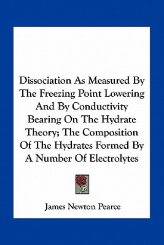 Kniha Dissociation as Measured by the Freezing Point Lowering and by Conductivity Bearing on the Hydrate Theory; The Composition of the Hydrates Formed by a James Newton Pearce