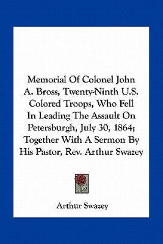 Kniha Memorial of Colonel John A. Bross, Twenty-Ninth U.S. Colored Troops, Who Fell in Leading the Assault on Petersburgh, July 30, 1864; Together with a Se Arthur Swazey